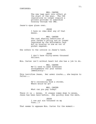 MRS. CARTER
The new laws went into effect at
the start of the year. The CSR
regulations no longer require a
private provider to subsidize
housing through the CMS.
Jesse’s eyes glaze over.
JESSE
I have no idea what any of that
means.
MRS. CARTER
The cost sharing reductions of
your father’s policy are no longer
regulated by the Affordable Care
Act so housing is now an out of
pocket expense.
She refers to the invoice in Jesse’s hand.
JESSE
I don’t have thirty-seven thousand
dollars.
Mrs. Carter isn’t without heart but she has a job to do.
MRS. CARTER
We’ll need to make different
arrangements for your father
immediately--
This terrifies Jesse. Her armor cracks... she begins to
falter...
JESSE
He’s recovering from a stroke.
Where would he go?
MRS. CARTER
What can you pay today?
There it is -- money. It always comes down to money.
Jesse has been here before. She quickly does the math.
JESSE
I can put six thousand on my
Visa...?
That seems to appease Mrs. Carter for the moment--
CONTINUED:
11.
 