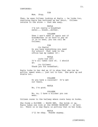 TIM
Mom. Stop.
Then, he sees Colleen looking at Kayla -- he looks too,
realizing Kayla has buttoned up her shirt. Colleen
returns to the stove -- that was easy.
KAYLA
I’m not really a breakfast
eater... Grand...mother.
COLLEEN
Then I won’t make it again and if
Grandmother is as hard to say as
it is to hear, you can call me
Colleen.
TIM
(to Kayla)
Do you have everything you need
for school? That lady in the
office has my number if--
KAYLA
(cuts him off)
It’s all taken care of. I should
go.
(to Colleen)
Thank you for breakfast.
Kayla looks to her dad as if to show that she can be
polite, sweet even... just not to him. She gets up and
starts out.
COLLEEN
Do you have a raincoat? It’s wet
out there.
KAYLA
No, I’m good.
COLLEEN
No, no, I have a slicker you can
wear.
Colleen races to the hallway where coats hang on hooks.
She finds a SLICKER -- BLOOD RED. She holds it up.
Kayla takes one look at the HOODED RAINCOAT -- oh hell
no. There is no way Kayla is putting that on her body.
KAYLA
I’ll be okay. Thanks anyway.
CONTINUED:
(CONTINUED)
13.
 