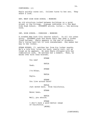 Kayla quickly races out. Colleen turns to her son. They
share a look.
EXT. WEST SIDE HIGH SCHOOL - MORNING
An old structure tucked between buildings on a quiet
street in the Village. Signage indicates it’s the West
Side High School. STUDENTS arrive, loiter... the morning
norm.
INT. HIGH SCHOOL - CORRIDOR - MORNING
A crowded New York City charter school. In all its urban
glory. STUDENTS push and shove their way down a locker
lined hallway. Kayla appears in the sea of students.
She’s trying hard not to look overwhelmed. She makes her
way to her locker.
ETHAN HUGHES, 17, watches her from his locker nearby.
He’s a cute kid, tries too hard, overly cool, not as
tough as he appears. He sees Kayla struggle with her
combination lock. He watches her a moment. Then, he
walks over with faux bravado.
ETHAN
You new?
KAYLA
Yeah.
ETHAN
I’m Ethan.
KAYLA
Kayla.
ETHAN
You live around here?
KAYLA
Just moved here. From California.
ETHAN
Never been.
KAYLA
Well, you should.
ETHAN
I don’t have a good mental image
of California.
CONTINUED: (2)
(MORE)
(CONTINUED)
14.
 