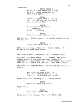 My cousin lives there and he says
it’s all fires, mudslides and
fucked up people.
KAYLA
Sounds like your cousin lives in
LA. I’m from the Bay area where
we look down on LA.
ETHAN
I look down on my cousin.
(awkward)
Anyway, I’m Ethan.
KAYLA
I know, you said that already.
Did I? Shit. Ethan covers. His nerves poking through
his coolness.
ETHAN
I just want it to sink in.
Ethan strolls away. Nice save. Kayla smiles. He’s
actually cute when he’s nervous.
INT. HIGH SCHOOL - CLASSROOM - DAY - MOMENTS LATER
STUDENTS take their seats. Kayla enters, navigates
toward a desk in the back when LANEY REED, 17,
approaches. Laney oozes with bad girl cool. She doesn’t
have to try -- she’s the real deal. And real trouble.
She stops and inspects Kayla from head to toe, making a
show of it.
LANEY
Where did you come from? You.
It. This. First impressions, I
like it. I’m sitting next to you.
Ethan approaches, hearing this, sitting nearby.
ETHAN
Watch out, this one bites.
Kayla shrugs.
KAYLA
It’s okay, I bite back.
Laney likes this answer. She flicks Ethan off.
CONTINUED:
ETHAN (CONT'D)
(CONTINUED)
15.
 