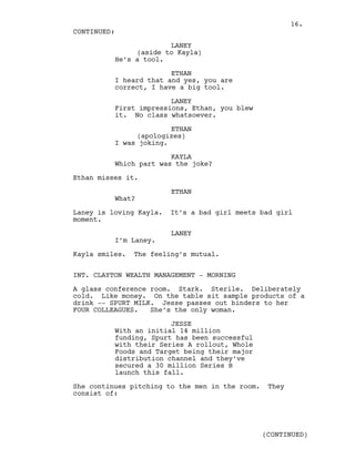 LANEY
(aside to Kayla)
He’s a tool.
ETHAN
I heard that and yes, you are
correct, I have a big tool.
LANEY
First impressions, Ethan, you blew
it. No class whatsoever.
ETHAN
(apologizes)
I was joking.
KAYLA
Which part was the joke?
Ethan misses it.
ETHAN
What?
Laney is loving Kayla. It’s a bad girl meets bad girl
moment.
LANEY
I’m Laney.
Kayla smiles. The feeling’s mutual.
INT. CLAYTON WEALTH MANAGEMENT - MORNING
A glass conference room. Stark. Sterile. Deliberately
cold. Like money. On the table sit sample products of a
drink -- SPURT MILK. Jesse passes out binders to her
FOUR COLLEAGUES. She’s the only woman.
JESSE
With an initial 14 million
funding, Spurt has been successful
with their Series A rollout, Whole
Foods and Target being their major
distribution channel and they’ve
secured a 30 million Series B
launch this fall.
She continues pitching to the men in the room. They
consist of:
CONTINUED:
(CONTINUED)
16.
 