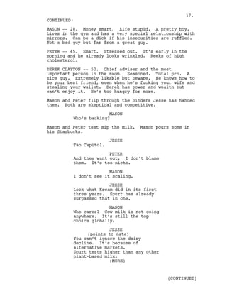 MASON -- 28. Money smart. Life stupid. A pretty boy.
Lives in the gym and has a very special relationship with
mirrors. Can be a dick if his insecurities are ruffled.
Not a bad guy but far from a great guy.
PETER -- 45. Smart. Stressed out. It’s early in the
morning and he already looks wrinkled. Reeks of high
cholesterol.
DEREK CLAYTON -- 50. Chief adviser and the most
important person in the room. Seasoned. Total pro. A
nice guy. Extremely likable but beware. He knows how to
be your best friend, even when he’s fucking your wife and
stealing your wallet. Derek has power and wealth but
can’t enjoy it. He’s too hungry for more.
Mason and Peter flip through the binders Jesse has handed
them. Both are skeptical and competitive.
MASON
Who’s backing?
Mason and Peter test sip the milk. Mason pours some in
his Starbucks.
JESSE
Tao Capitol.
PETER
And they want out. I don’t blame
them. It’s too niche.
MASON
I don’t see it scaling.
JESSE
Look what Kream did in its first
three years. Spurt has already
surpassed that in one.
MASON
Who cares? Cow milk is not going
anywhere. It’s still the top
choice globally.
JESSE
(points to data)
You can’t ignore the dairy
decline. It’s because of
alternative markets.
Spurt tests higher than any other
plant-based milk.
CONTINUED:
(MORE)
(CONTINUED)
17.
 