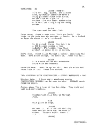 It’s nut, soy, gluten, and lactose
free, specially harvested from a
fully patented black bean blend.
We can take this public. I
believe it’s the first alternative
milk that can truly ding the dairy
market.
MASON
The cows must be terrified.
Peter moos. Jesse’s eyes say, “fuck you both.” She
looks to the only man who matters -- Derek. He’s looked
up from his phone -- he’s intrigued.
JESSE
Is it niche? Sure. But dairy is
a 350 billion dollar a year
industry, I’m telling you, this
product is prime to go to market.
She’s done. Derek flips through a binder, absorbing the
data. He’s heard enough. He likes it. Jesse can tell.
DEREK
Silk Almond worked for WhiteWave.
Let’s take the meeting.
Decision made. Derek is up and out. And now Mason and
Peter know it too. Jesse has scored.
INT. CHOPPING BLOCK HEADQUARTERS - OFFICE WAREHOUSE - DAY
Minutes later. A huge empty warehouse space.
CONSTRUCTION WORKERS can be seen working. SIGNAGE reads
CHOPPING BLOCK.
Jordan gives Tim a tour of the facility. They walk and
talk mid-conversation.
JORDAN
Construction will take us through
June.
TIM
This place is huge.
JORDAN
We need it. With Oakland shutting
down and you here now, we have to
expand. Success sucks, doesn’t
it?
CONTINUED: (2)
JESSE (CONT'D)
(MORE)
(CONTINUED)
18.
 