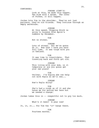 Look at this, we made this happen.
Two kids with a dream. The cover
of Forbes, it will happen.
Jordan hits Tim in the shoulder. They’re not just
partners, they’re old friends. They continue through an
empty warehouse.
JORDAN
At this speed, Chopping Block is
going to surpass Blue Apron’s
numbers by December.
TIM
But no stress.
JORDAN
Lots of stress. But we’re gonna
do it. Now that I have you here
full time. It was tough with you
in Oakland.
TIM
It was time to consolidate. That
traveling back and forth got old.
JORDAN
This living with your mom, is it
temporary or are you gonna get
your own place?
TIM
Unclear. I’m hoping she can help
out with Kayla so we’ll see...
JORDAN
How’s Kayla doing?
TIM
She’s had a rough go of it and she
hates me for moving her here but
we needed a change.
Jordan takes this in -- respectful not to pry too much.
JORDAN
What’s it been? A year now?
It, it, it... For Tim the “it” hangs there.
TIM
Fourteen months.
CONTINUED:
JORDAN (CONT'D)
(CONTINUED)
19.
 