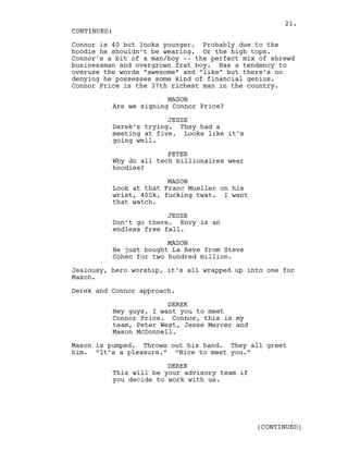 Connor is 40 but looks younger. Probably due to the
hoodie he shouldn’t be wearing. Or the high tops.
Connor’s a bit of a man/boy -- the perfect mix of shrewd
businessman and overgrown frat boy. Has a tendency to
overuse the words “awesome” and “like” but there’s no
denying he possesses some kind of financial genius.
Connor Price is the 37th richest man in the country.
MASON
Are we signing Connor Price?
JESSE
Derek’s trying. They had a
meeting at five. Looks like it’s
going well.
PETER
Why do all tech billionaires wear
hoodies?
MASON
Look at that Franc Mueller on his
wrist, 400k, fucking twat. I want
that watch.
JESSE
Don’t go there. Envy is an
endless free fall.
MASON
He just bought La Reve from Steve
Cohen for two hundred million.
Jealousy, hero worship, it’s all wrapped up into one for
Mason.
Derek and Connor approach.
DEREK
Hey guys, I want you to meet
Connor Price. Connor, this is my
team, Peter West, Jesse Mercer and
Mason McDonnell.
Mason is pumped. Throws out his hand. They all greet
him. “It’s a pleasure.” “Nice to meet you.”
DEREK
This will be your advisory team if
you decide to work with us.
CONTINUED:
(CONTINUED)
21.
 