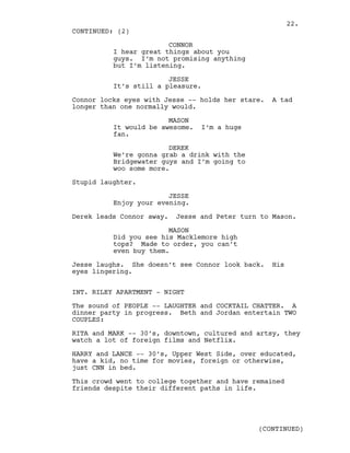 CONNOR
I hear great things about you
guys. I’m not promising anything
but I’m listening.
JESSE
It’s still a pleasure.
Connor locks eyes with Jesse -- holds her stare. A tad
longer than one normally would.
MASON
It would be awesome. I’m a huge
fan.
DEREK
We’re gonna grab a drink with the
Bridgewater guys and I’m going to
woo some more.
Stupid laughter.
JESSE
Enjoy your evening.
Derek leads Connor away. Jesse and Peter turn to Mason.
MASON
Did you see his Macklemore high
tops? Made to order, you can’t
even buy them.
Jesse laughs. She doesn’t see Connor look back. His
eyes lingering.
INT. RILEY APARTMENT - NIGHT
The sound of PEOPLE -- LAUGHTER and COCKTAIL CHATTER. A
dinner party in progress. Beth and Jordan entertain TWO
COUPLES:
RITA and MARK -- 30’s, downtown, cultured and artsy, they
watch a lot of foreign films and Netflix.
HARRY and LANCE -- 30’s, Upper West Side, over educated,
have a kid, no time for movies, foreign or otherwise,
just CNN in bed.
This crowd went to college together and have remained
friends despite their different paths in life.
CONTINUED: (2)
(CONTINUED)
22.
 