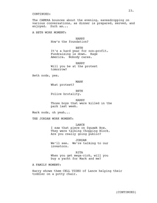 The CAMERA bounces about the evening, eavesdropping on
various conversations, as dinner is prepared, served, and
enjoyed. Such as...
A BETH WORK MOMENT:
HARRY
How’s the foundation?
BETH
It’s a hard year for non-profit.
Fundraising is down. Rage
America. Nobody cares.
HARRY
Will you be at the protest
tomorrow?
Beth nods, yes.
MARK
What protest?
BETH
Police brutality.
HARRY
Those boys that were killed in the
park last week.
Mark nods, oh yeah...
THE JORDAN WORK MOMENT:
LANCE
I saw that piece on Squawk Box.
They were talking Chopping Block.
Are you really going public?
JORDAN
We’ll see. We’re talking to our
investors.
RITA
When you get mega-rich, will you
buy a yacht for Mark and me?
A FAMILY MOMENT:
Harry shows them CELL VIDEO of Lance helping their
toddler on a potty chair.
CONTINUED:
(CONTINUED)
23.
 