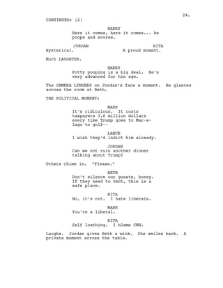 HARRY
Here it comes, here it comes... he
poops and scores.
JORDAN
Hysterical.
RITA
A proud moment.
Much LAUGHTER.
HARRY
Potty pooping is a big deal. He’s
very advanced for his age.
The CAMERA LINGERS on Jordan’s face a moment. He glances
across the room at Beth.
THE POLITICAL MOMENT:
MARK
It’s ridiculous. It costs
taxpayers 3.6 million dollars
every time Trump goes to Mar-a-
lago to golf--
LANCE
I wish they’d indict him already.
JORDAN
Can we not ruin another dinner
talking about Trump?
Others chime in. “Please.”
BETH
Don’t silence our guests, honey.
If they need to vent, this is a
safe place.
RITA
No, it’s not. I hate liberals.
MARK
You’re a liberal.
RITA
Self loathing. I blame CNN.
Laughs. Jordan gives Beth a wink. She smiles back. A
private moment across the table.
CONTINUED: (2)
24.
 