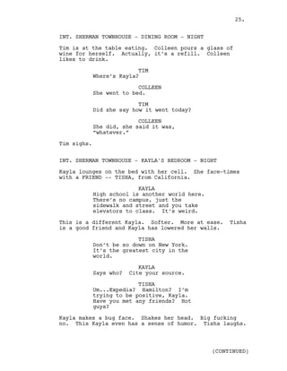 INT. SHERMAN TOWNHOUSE - DINING ROOM - NIGHT
Tim is at the table eating. Colleen pours a glass of
wine for herself. Actually, it’s a refill. Colleen
likes to drink.
TIM
Where’s Kayla?
COLLEEN
She went to bed.
TIM
Did she say how it went today?
COLLEEN
She did, she said it was,
“whatever.”
Tim sighs.
INT. SHERMAN TOWNHOUSE - KAYLA'S BEDROOM - NIGHT
Kayla lounges on the bed with her cell. She face-times
with a FRIEND -- TISHA, from California.
KAYLA
High school is another world here.
There’s no campus, just the
sidewalk and street and you take
elevators to class. It’s weird.
This is a different Kayla. Softer. More at ease. Tisha
is a good friend and Kayla has lowered her walls.
TISHA
Don’t be so down on New York.
It’s the greatest city in the
world.
KAYLA
Says who? Cite your source.
TISHA
Um...Expedia? Hamilton? I’m
trying to be positive, Kayla.
Have you met any friends? Hot
guys?
Kayla makes a bug face. Shakes her head. Big fucking
no. This Kayla even has a sense of humor. Tisha laughs.
(CONTINUED)
25.
 