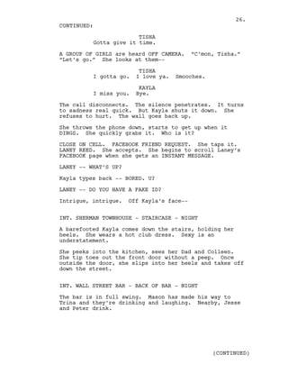 TISHA
Gotta give it time.
A GROUP OF GIRLS are heard OFF CAMERA. “C’mon, Tisha.”
“Let’s go.” She looks at them--
TISHA
I gotta go. I love ya. Smooches.
KAYLA
I miss you. Bye.
The call disconnects. The silence penetrates. It turns
to sadness real quick. But Kayla shuts it down. She
refuses to hurt. The wall goes back up.
She throws the phone down, starts to get up when it
DINGS. She quickly grabs it. Who is it?
CLOSE ON CELL. FACEBOOK FRIEND REQUEST. She taps it.
LANEY REED. She accepts. She begins to scroll Laney’s
FACEBOOK page when she gets an INSTANT MESSAGE.
LANEY -- WHAT’S UP?
Kayla types back -- BORED. U?
LANEY -- DO YOU HAVE A FAKE ID?
Intrigue, intrigue. Off Kayla’s face--
INT. SHERMAN TOWNHOUSE - STAIRCASE - NIGHT
A barefooted Kayla comes down the stairs, holding her
heels. She wears a hot club dress. Sexy is an
understatement.
She peeks into the kitchen, sees her Dad and Colleen.
She tip toes out the front door without a peep. Once
outside the door, she slips into her heels and takes off
down the street.
INT. WALL STREET BAR - BACK OF BAR - NIGHT
The bar is in full swing. Mason has made his way to
Trina and they’re drinking and laughing. Nearby, Jesse
and Peter drink.
CONTINUED:
(CONTINUED)
26.
 
