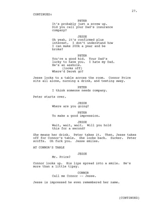PETER
It’s probably just a screw up.
Did you call your Dad’s insurance
company?
JESSE
Oh yeah, it’s confirmed plus
interest. I don’t understand how
I can make 200k a year and be
broke?
PETER
You’re a good kid. Your Dad’s
lucky to have you. I hate my Dad.
He’s an asshole.
(looks off)
Where’d Derek go?
Jesse looks to a table across the room. Connor Price
sits all alone, nursing a drink, and texting away.
PETER
I think someone needs company.
Peter starts over.
JESSE
Where are you going?
PETER
To make a good impression.
JESSE
Wait, wait, wait. Will you hold
this for a second?
She means her drink. Peter takes it. Then, Jesse takes
off for Connor’s table. She looks back. Sucker. Peter
scoffs. Oh fuck you. Jesse smiles.
AT CONNOR’S TABLE
JESSE
Mr. Price?
Connor looks up. His lips spread into a smile. He’s
more than a little tipsy.
CONNOR
Call me Connor -- Jesse.
Jesse is impressed he even remembered her name.
CONTINUED:
(CONTINUED)
27.
 
