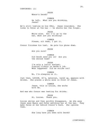 JESSE
Where’s Derek?
CONNOR
He left. What are you drinking,
Jesse?
He’s still texting on his CELL. Jesse considers. She
looks to Peter at the bar -- he shoots her the finger.
JESSE
White wine. But I’ll go to the
bar, what are you drinking?
CONNOR
Please, sit down, I got it.
Connor finishes his text. He puts his phone down.
JESSE
Are you sure?
CONNOR
Did Derek send you in? Are you
the second team?
JESSE
I’m only a junior analyst.
Signing clients is Derek’s job.
What happened? Did he strike out?
CONNOR
No, I’m sleeping on it.
Just then, LOUISE, 40’s, maternal, laced up, appears with
drinks. She places a white wine in front of Jesse.
CONNOR
Jesse, this is Louise, she works
with me.
And was who Connor was texting for drinks.
JESSE
Hi, Louise. Thank you.
Louise smiles and then quickly disappears. As she goes
Jesse sees Mason and Peter watching her at the bar. They
make faces at her behind Connor’s back. She ignores
them.
CONNOR
How long have you been with Derek?
CONTINUED: (2)
(CONTINUED)
28.
 