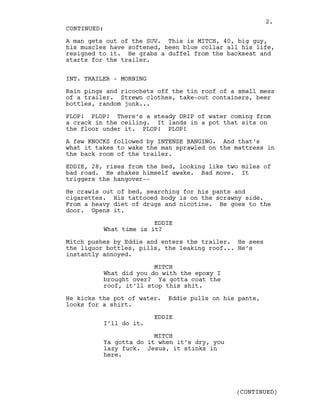 A man gets out of the SUV. This is MITCH, 40, big guy,
his muscles have softened, been blue collar all his life,
resigned to it. He grabs a duffel from the backseat and
starts for the trailer.
INT. TRAILER - MORNING
Rain pings and ricochets off the tin roof of a small mess
of a trailer. Strewn clothes, take-out containers, beer
bottles, random junk...
PLOP! PLOP! There’s a steady DRIP of water coming from
a crack in the ceiling. It lands in a pot that sits on
the floor under it. PLOP! PLOP!
A few KNOCKS followed by INTENSE BANGING. And that’s
what it takes to wake the man sprawled on the mattress in
the back room of the trailer.
EDDIE, 28, rises from the bed, looking like two miles of
bad road. He shakes himself awake. Bad move. It
triggers the hangover--
He crawls out of bed, searching for his pants and
cigarettes. His tattooed body is on the scrawny side.
From a heavy diet of drugs and nicotine. He goes to the
door. Opens it.
EDDIE
What time is it?
Mitch pushes by Eddie and enters the trailer. He sees
the liquor bottles, pills, the leaking roof... He’s
instantly annoyed.
MITCH
What did you do with the epoxy I
brought over? Ya gotta coat the
roof, it’ll stop this shit.
He kicks the pot of water. Eddie pulls on his pants,
looks for a shirt.
EDDIE
I’ll do it.
MITCH
Ya gotta do it when it’s dry, you
lazy fuck. Jesus, it stinks in
here.
CONTINUED:
(CONTINUED)
2.
 