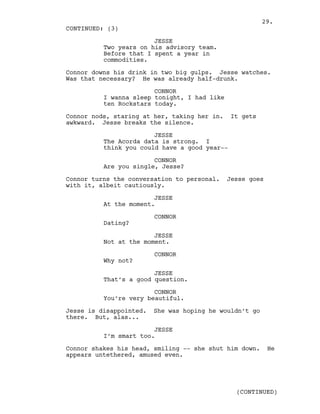 JESSE
Two years on his advisory team.
Before that I spent a year in
commodities.
Connor downs his drink in two big gulps. Jesse watches.
Was that necessary? He was already half-drunk.
CONNOR
I wanna sleep tonight, I had like
ten Rockstars today.
Connor nods, staring at her, taking her in. It gets
awkward. Jesse breaks the silence.
JESSE
The Acorda data is strong. I
think you could have a good year--
CONNOR
Are you single, Jesse?
Connor turns the conversation to personal. Jesse goes
with it, albeit cautiously.
JESSE
At the moment.
CONNOR
Dating?
JESSE
Not at the moment.
CONNOR
Why not?
JESSE
That’s a good question.
CONNOR
You’re very beautiful.
Jesse is disappointed. She was hoping he wouldn’t go
there. But, alas...
JESSE
I’m smart too.
Connor shakes his head, smiling -- she shut him down. He
appears untethered, amused even.
CONTINUED: (3)
(CONTINUED)
29.
 