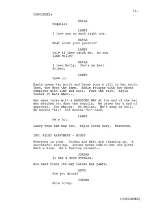 KAYLA
Tequila!
LANEY
I love you so much right now.
KAYLA
What about your parents?
LANEY
Only if they catch me. Do you
like Molly?
KAYLA
I love Molly. She’s my best
friend.
LANEY
Open up.
Kayla opens her mouth and Laney pops a pill in her mouth.
Then, she does the same. Eddie returns with two shots
complete with lime and salt. Fuck the salt. Kayla
tosses it back when...
Her eyes locks with a HANDSOME MAN at the end of the bar
who watches her down the tequila. He gives her a nod of
approval. She shrugs. He smiles. He’s sexy as hell.
He mouths “hi.” She mouths “hi” back.
LANEY
He’s hot.
Laney sees him now too. Kayla looks away. Whatever.
INT. RILEY APARTMENT - NIGHT
Everyone is gone. Jordan and Beth are cleaning up. A
successful evening. Jordan moves behind her and gives
Beth a kiss. He’s feeling relaxed--
JORDAN
It was a good evening.
His hand finds its way inside her pants.
BETH
Are you drunk?
JORDAN
More horny.
CONTINUED:
(CONTINUED)
31.
 