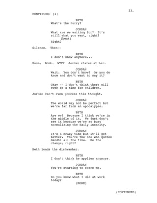 BETH
What’s the hurry?
JORDAN
What are we waiting for? It’s
still what you want, right?
(beat)
Right?
Silence. Then--
BETH
I don’t know anymore...
Boom. Bomb. WTF? Jordan stares at her.
JORDAN
Wait. You don’t know? Or you do
know and don’t want to say it?
BETH
Okay -- I don’t think there will
ever be a time for children.
Jordan can’t even process this thought.
JORDAN
The world may not be perfect but
we’re far from an apocalypse.
BETH
Are we? Because I think we’re in
the middle of it. We just don’t
see it because we’re so busy
normalizing the daily insanity.
JORDAN
It’s a crazy time but it’ll get
better. You’re the one who quotes
Gandhi all the time. Be the
change, right?
Beth loads the dishwasher.
BETH
I don’t think he applies anymore.
JORDAN
You’re starting to scare me.
BETH
Do you know what I did at work
today?
CONTINUED: (2)
(MORE)
(CONTINUED)
33.
 