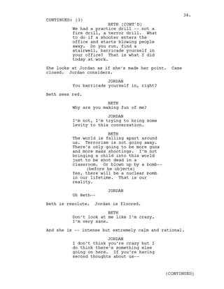 We had a practice drill -- not a
fire drill, a terror drill. What
to do if a shooter enters the
office and starts blowing people
away. Do you run, find a
stairwell, barricade yourself in
your office? That is what I did
today at work.
She looks at Jordan as if she’s made her point. Case
closed. Jordan considers.
JORDAN
You barricade yourself in, right?
Beth sees red.
BETH
Why are you making fun of me?
JORDAN
I’m not, I’m trying to bring some
levity to this conversation.
BETH
The world is falling apart around
us. Terrorism is not going away.
There’s only going to be more guns
and more mass shootings. I’m not
bringing a child into this world
just to be shot dead in a
classroom. Or blown up by a bomb--
(before he objects)
Yes, there will be a nuclear bomb
in our lifetime. That is our
reality.
JORDAN
Oh Beth--
Beth is resolute. Jordan is floored.
BETH
Don’t look at me like I’m crazy.
I’m very sane.
And she is -- intense but extremely calm and rational.
JORDAN
I don’t think you’re crazy but I
do think there’s something else
going on here. If you’re having
second thoughts about us--
CONTINUED: (3)
BETH (CONT'D)
(CONTINUED)
34.
 