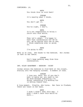 BETH
You think this is cold feet?
JORDAN
It’s exactly what I think.
BETH
You don’t get it.
JORDAN
You’re right, I don’t.
BETH
It’s not responsible to bring a
child into this world.
JORDAN
Then let’s adopt. I’m happy to
have that conversation but we’re
not, we’re having this one so yes,
I think something else is going
on.
BETH
I’m going to bed.
Beth is at loss. She heads to the bedroom. But Jordan
is fast on her heels.
JORDAN
Don’t keep walking away from this
conversation.
INT. RILEY APARTMENT - BEDROOM - NIGHT
Jordan enters the bedroom to find Beth at the closet,
staring into the hanging clothes. A moment of calm.
JORDAN
I love you, Beth, but if you don’t
want to marry me, you need to let
me know because everything I’m
doing, everything I’m working for
is moving toward that.
A long moment. Finally, she turns. Her face is flushed,
there are tears in her eyes.
BETH
I wish I didn’t feel this way. I
wish I didn’t hate this world so
much...
CONTINUED: (4)
(CONTINUED)
35.
 