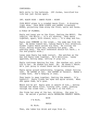 Beth exits to the bathroom. Off Jordan, terrified his
life has just fallen apart.
INT. BLACK ROSE - DANCE FLOOR - NIGHT
CLUB MUSIC plays to a crowded dance floor. A dizzying
light show. Dark NEON LIGHTS and LASERS illuminate
ROSES, projecting them along the floor, walls and faces.
A FIELD OF FLOWERS.
Kayla and Laney are on the floor, feeling the MUSIC. The
tequila, the Molly... it’s all working. They dance
together, apart, with others, solo... It’s sexy and fun.
Kayla sees SOMEONE in the crowd... the same man from the
bar. He moves toward her, taking Kayla’s full attention.
Flower lights dance across his face. He circles the
floor, moving around her, stalking his prey. (No
subtlety here. The wolf reference should hit hard... a
fun and playful wink.)
Laney sees Kayla has made contact. She watches as the
man and Kayla come together. He’s delicious. Laney
approves, moving away, letting it play out.
Kayla continues dancing for him. She reaches out, pulls
him to her. He shakes his head. No. He doesn’t dance.
He’s just going to stand there and be intoxicating.
Kayla spins around seductively, tripping, almost falling
over. He LAUGHS at her. She LAUGHS at herself. Makes a
clumsy face. She’s keeping it real.
They begin to sway together, feeling the moment. It’s
hypnotic. Kayla closes her eyes and spins around. When
she opens them, he’s gone.
Where did he go? Kayla goes in search of him... moving
through the dance floor, turning left, right, pushing
through the crowd then... now she’s on the hunt...
She finds her prey at the bar, drinking. She goes to
him. He smiles a perfect smile REVEALING PERFECT TEETH.
NICK
I’m Nick.
KAYLA
Hi Nick.
Then, she takes his drink and sips from it.
CONTINUED:
36.
 