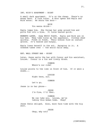 INT. NICK’S APARTMENT - NIGHT
A small dark apartment. It’s on the cheap. There’s no
money here. A lock turns. A door opens and Kayla and
Nick enter. He shuts the door--
NICK
You wanna drink--
Kayla jumps him. She throws her arms around him and
pulls him into a kiss. It turns heated quick.
MOMENTS LATER. Sexy MUSIC PLAYS. Kayla and Nick are on
his bed. They take turns as the aggressor. Clothes shed
quickly. Flesh on flesh. Their bodies find an instant
groove. It’s heated and hungry.
Kayla loses herself in the act. Escaping in it. A
freedom takes over -- the world falls away.
EXT. WALL STREET BAR - NIGHT
Later, Jesse exits the bar with Connor and his assistant,
Louise. Connor is a fun and lively drunk.
CONNOR
Where’s our ride?
Louise points to the limo in front of him. If it were a
snake...
LOUISE
Right here, sir.
CONNOR
Let’s go.
Jesse is on her phone--
JESSE
I’m fine, I’ll Uber.
CONNOR
We can take you. Louise, we’re
taking this woman home. Okay?
Jesse feels obliged. Also, more face time with the big
shot.
JESSE
Okay, why not?
(CONTINUED)
37.
 
