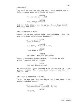 Louise holds out the door for her. Jesse crawls inside.
Before Connor gets in he looks to Louise.
CONNOR
You can cab it, right?
LOUISE
Sure, seeya tomorrow.
And just like that Louise is gone. Connor hops inside
and shuts the door.
INT. LIMOUSINE - NIGHT
Jesse sits on the reverse seat, facing Connor. The limo
starts to move before Jesse realizes--
JESSE
Where’s Louise?
CONNOR
It’s fine. She took a cab.
JESSE
I can take a cab.
CONNOR
Too late. Where do you live?
Jesse is suddenly uncomfortable. She turns to the
driver, through the partition.
JESSE
52nd and Tenth Avenue.
As she says it, Connor presses a button and the partition
quickly closes. Jesse turns back to him -- now they’re
really alone.
INT. NICK’S APARTMENT - NIGHT
Later. On the bed, Nick and Kayla lay in the dark, naked
amongst rustled sheets.
NICK
Want something to drink? Or eat?
KAYLA
I’m good.
CONTINUED:
(CONTINUED)
38.
 