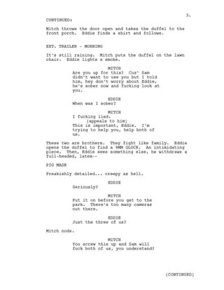 Mitch throws the door open and takes the duffel to the
front porch. Eddie finds a shirt and follows.
EXT. TRAILER - MORNING
It’s still raining. Mitch puts the duffel on the lawn
chair. Eddie lights a smoke.
MITCH
Are you up for this? Cuz’ Sam
didn’t want to use you but I told
him, hey don’t worry about Eddie,
he’s sober now and fucking look at
you.
EDDIE
When was I sober?
MITCH
I fucking lied.
(appeals to him)
This is important, Eddie. I’m
trying to help you, help both of
us.
These two are brothers. They fight like family. Eddie
opens the duffel to find a 9MM GLOCK. An intimidating
piece. Then, Eddie sees something else, he withdraws a
full-headed, latex--
PIG MASK
Freakishly detailed... creepy as hell.
EDDIE
Seriously?
MITCH
Put it on before you get to the
park. There’s too many cameras
out there.
EDDIE
Just the three of us?
Mitch nods.
MITCH
You screw this up and Sam will
fuck both of us, you understand?
CONTINUED:
(CONTINUED)
3.
 