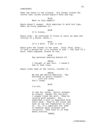 They lay there in the silence. His finger traces the
tattoo that curves around Kayla’s back and hip.
NICK
What is this symbol?
Kayla doesn’t answer. Nick explores it with his lips.
Then, he truly examines it--
NICK
It’s tribal.
Kayla nods. He continues to trace it until he sees the
outline of a mouth, teeth...
NICK
It’s a wolf. I see it now.
Kayla puts her finger to her nose. Ding, ding, ding...
It took a second but it’s visible to him -- the face of a
wolf, teeth exposed, stares at him.
NICK
Any personal meaning behind it?
KAYLA
I thought it was cool. I haven’t
had it that long.
Kayla looks down at her tattoo, touches it.
KAYLA
My mom was Native American. She
believed in spirit animals--
(off his look)
Don’t laugh.
NICK
I’m not.
KAYLA
It was her thing. Spirit animals.
So stupid. Except for the wolf.
I always liked the wolf. They’re
usually pack animals. But,
sometimes a wolf is separated from
their pack. They’re all alone and
have no one but themselves to rely
on. So, it’s important for them
to develop great strength and
intuition. They have to if they
wanna survive.
CONTINUED:
(MORE)
(CONTINUED)
39.
 