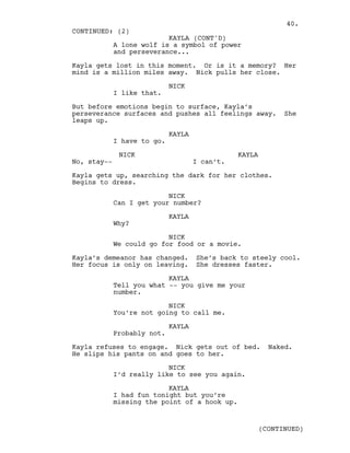 A lone wolf is a symbol of power
and perseverance...
Kayla gets lost in this moment. Or is it a memory? Her
mind is a million miles away. Nick pulls her close.
NICK
I like that.
But before emotions begin to surface, Kayla’s
perseverance surfaces and pushes all feelings away. She
leaps up.
KAYLA
I have to go.
NICK
No, stay--
KAYLA
I can’t.
Kayla gets up, searching the dark for her clothes.
Begins to dress.
NICK
Can I get your number?
KAYLA
Why?
NICK
We could go for food or a movie.
Kayla’s demeanor has changed. She’s back to steely cool.
Her focus is only on leaving. She dresses faster.
KAYLA
Tell you what -- you give me your
number.
NICK
You’re not going to call me.
KAYLA
Probably not.
Kayla refuses to engage. Nick gets out of bed. Naked.
He slips his pants on and goes to her.
NICK
I’d really like to see you again.
KAYLA
I had fun tonight but you’re
missing the point of a hook up.
CONTINUED: (2)
KAYLA (CONT'D)
(CONTINUED)
40.
 
