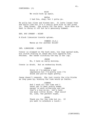 NICK
We could hook up again.
KAYLA
I had fun, okay, but I gotta go.
He pulls her close and kisses her. It lasts longer than
she would like but it’s a really good kiss so she gives
in. They break. She starts for the door. Nick does his
best to shrug it off but he’s genuinely bummed.
EXT. NYC STREET - NIGHT
A black limousine travels uptown.
CONNOR (O.S.)
Wanna go for another drink?
INT. LIMOUSINE - NIGHT
Connor is slumped on the back seat, his legs spread wide,
his crotch staring at Jesse who sits opposite him.
Perched. Her hands clutching the bag in her lap.
JESSE
No, I have an early morning.
Connor is drunk. But an endearing drunk.
CONNOR
Sorry if I’m making a bad
impression but I’m pretty sure I’m
drunk and you’re super pretty.
Jesse doesn’t respond. She just counts the city blocks
as they pass by, wishing the limo would go faster.
CONNOR
And I work all the time and I
never get to meet pretty women
except in work situations and now
that’s a big no-no. Let’s have
one more little drink. That would
be, like, the perfect night.
JESSE
Thank you for the ride but no. If
you want to schedule a lunch--
CONTINUED: (3)
(CONTINUED)
41.
 