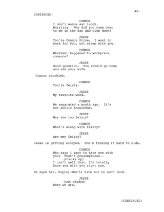 CONNOR
I don’t wanna eat lunch.
Borrring. Why did you come over
to me in the bar and plop down?
JESSE
You’re Connor Price. I want to
work for you, not sleep with you.
CONNOR
Whatever happened to workplace
romance?
JESSE
Good question. You should go home
and ask your wife.
Connor chuckles.
CONNOR
You’re feisty.
JESSE
My favorite word.
CONNOR
We separated a month ago. It’s
not public knowledge.
JESSE
Was she too feisty?
CONNOR
What’s wrong with feisty?
JESSE
Are men feisty?
Jesse is getting annoyed. She’s finding it hard to hide.
CONNOR
Who says I want to have sex with
you? That’s presumptuous--
(cracks up)
I can’t sell that, I’d totally
have sex with you right now.
He eyes her, hoping she’ll bite but no such luck.
JESSE
(out window)
Here we are.
CONTINUED:
(CONTINUED)
42.
 