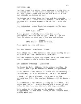 The limo comes to a stop. Jesse maneuvers to the door as
the driver hops out and races around the car to let her
out, but Connor places his hand on the glass -- a cue
that signals the Driver to wait.
The Driver turns away from the limo and does exactly
that. He waits. Jesse looks to Connor -- what the hell?
She goes for the door anyway -- he blocks it with his
foot.
It’s unnerving. Jesse looks him squarely in the eye.
JESSE
Good night, sir.
Connor pauses, drunkenly evaluating the moment,
considering, weighing his options. What will he do?
Then, he moves his foot out of her way and smiles.
CONNOR
It’s Connor. Call me Connor.
Jesse opens the door and exits.
EXT. NYC STREET - LIMOUSINE - NIGHT
Jesse steps out of the limousine and walks quickly to her
building’s entrance, refusing to look back.
The limo disappears down the street, only then does Jesse
stop -- realizing she’s holding her breath.
INT. SHERMAN TOWNHOUSE - LATE NIGHT
The house is dark. Silent. Kayla enters quietly. In
the hall, she stops to remove her heels then proceeds.
As she starts up the stairs she finds her DAD standing in
the shadows. Eerie in silhouette. He startles Kayla.
Silence. It speaks volumes. Kayla waits for the
lecture, the fight, the you-know-better... But it doesn’t
come...
She continues up the stairs, passing by her father. She
avoids eye contact. Mostly because she’s scared if she
looked in his face, saw his hurt, she might crumble.
Kayla makes it all the way up the stairs, quickly
disappearing into her room. CLOSE on her father’s face --
wracked with pain.
CONTINUED: (2)
43.
 