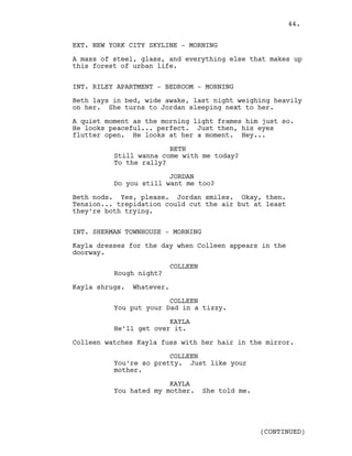 EXT. NEW YORK CITY SKYLINE - MORNING
A mass of steel, glass, and everything else that makes up
this forest of urban life.
INT. RILEY APARTMENT - BEDROOM - MORNING
Beth lays in bed, wide awake, last night weighing heavily
on her. She turns to Jordan sleeping next to her.
A quiet moment as the morning light frames him just so.
He looks peaceful... perfect. Just then, his eyes
flutter open. He looks at her a moment. Hey...
BETH
Still wanna come with me today?
To the rally?
JORDAN
Do you still want me too?
Beth nods. Yes, please. Jordan smiles. Okay, then.
Tension... trepidation could cut the air but at least
they’re both trying.
INT. SHERMAN TOWNHOUSE - MORNING
Kayla dresses for the day when Colleen appears in the
doorway.
COLLEEN
Rough night?
Kayla shrugs. Whatever.
COLLEEN
You put your Dad in a tizzy.
KAYLA
He’ll get over it.
Colleen watches Kayla fuss with her hair in the mirror.
COLLEEN
You’re so pretty. Just like your
mother.
KAYLA
You hated my mother. She told me.
(CONTINUED)
44.
 
