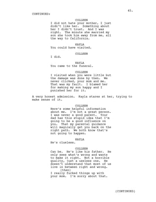COLLEEN
I did not hate your mother, I just
didn’t like her. Something about
her I didn’t trust. And I was
right. The minute she married my
son she took him away from me, all
the way to California.
KAYLA
You could have visited.
COLLEEN
I did.
KAYLA
You came to the funeral.
COLLEEN
I visited when you were little but
the damage was done by then. We
never clicked, your mom and me.
That was my fault. I blamed her
for making my son happy and I
punished her for it.
A very honest admission. Kayla stares at her, trying to
make sense of it.
COLLEEN
Here’s some helpful information
about me. I’m not a great person.
I was never a good parent. Your
dad has this stupid idea that I’m
going to be a good influence on
you. That my parental guidance
will magically get you back on the
right path. We both know that’s
not going to happen.
KAYLA
He’s clueless.
COLLEEN
Can be. He’s like his father. He
only sees what’s wrong and wants
to make it right. Not a horrible
quality, just a useless one. He
doesn’t understand that most of us
live in between right and wrong.
(then)
I really fucked things up with
your mom. I’m sorry about that.
CONTINUED:
(CONTINUED)
45.
 