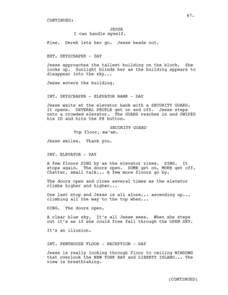 JESSE
I can handle myself.
Fine. Derek lets her go. Jesse heads out.
EXT. SKYSCRAPER - DAY
Jesse approaches the tallest building on the block. She
looks up. Sunlight blinds her as the building appears to
disappear into the sky...
Jesse enters the building.
INT. SKYSCRAPER - ELEVATOR BANK - DAY
Jesse waits at the elevator bank with a SECURITY GUARD.
It opens. SEVERAL PEOPLE get on and off. Jesse steps
onto a crowded elevator. The GUARD reaches in and SWIPES
his ID and hits the PH button.
SECURITY GUARD
Top floor, ma’am.
Jesse smiles. Thank you.
INT. ELEVATOR - DAY
A few floors DING by as the elevator rises. DING. It
stops again. The doors open. SOME get on, MORE get off.
Chatter, small talk... A few more floors go by.
The doors open and close several times as the elevator
climbs higher and higher...
One last stop and Jesse is all alone... ascending up...
climbing all the way to the top when...
DING. The doors open.
A clear blue sky. It’s all Jesse sees. When she steps
out it’s as if she could free fall through the OPEN SKY.
It’s an illusion.
INT. PENTHOUSE FLOOR - RECEPTION - DAY
Jesse is really looking through floor to ceiling WINDOWS
that overlook the NEW YORK BAY and LIBERTY ISLAND... The
view is breathtaking.
CONTINUED:
(CONTINUED)
47.
 