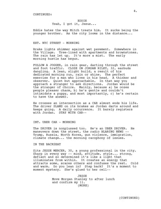 EDDIE
Yeah, I got it, Jesus...
Eddie hates the way Mitch treats him. It sucks being the
younger brother. As the city looms in the distance...
EXT. NYC STREET - MORNING
Brake lights shimmer against wet pavement. Somewhere in
the Village. Tree-lined with apartments and brownstones.
The rain has let up. It’s more a mist. The early
morning hustle has begun.
FOLLOW A JOGGER, in rain gear, darting through the street
and foot traffic. CLOSE ON JORDAN RILEY, 32, earbuds
dangling. A lean, slight build, a result of his
dedicated morning run, rain or shine. The perfect
exercise for a man who lives in his head. A thinker and
observer. Quiet but approachable. In that way you
approach a stranger to ask directions. Jordan would be
the stranger of choice. Mainly, because a) he oozes
people pleaser charm, b) he’s gentle and couldn’t
intimidate a puppy, and most importantly, c) he’s certain
to have the answer.
He crosses an intersection as a CAR almost ends his life.
The driver SLAMS on its brakes as Jordan darts around and
keeps going. A daily occurrence. It barely registers
with Jordan. STAY WITH CAR--
INT. UBER CAR - MORNING
The DRIVER is nonplussed too. He’s an UBER DRIVER. He
maneuvers down the street, the radio BLARING NEWS --
Trump, Russia, North Korea, gun violence, immigration,
climate change... the morning cacophony of issues.
IN THE BACKSEAT
Sits JESSE MERCER, 30, a young professional in the city.
Sharp in every way -- mind, attitude, style... strong,
defiant and so determined it’s like a light that
illuminates from within. It creates an energy that
attracts some, scares others and confuses the rest. Cold
and warm. Do you lean in? Step back? It’s a moment to
moment mystery. She’s glued to her cell--
JESSE
Move Morgan Stanley to after lunch
and confirm my 11.
CONTINUED:
(MORE)
(CONTINUED)
4.
 