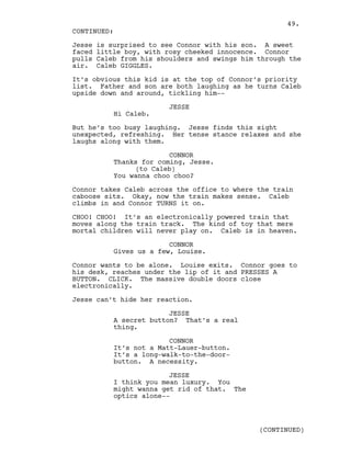 Jesse is surprised to see Connor with his son. A sweet
faced little boy, with rosy cheeked innocence. Connor
pulls Caleb from his shoulders and swings him through the
air. Caleb GIGGLES.
It’s obvious this kid is at the top of Connor’s priority
list. Father and son are both laughing as he turns Caleb
upside down and around, tickling him--
JESSE
Hi Caleb.
But he’s too busy laughing. Jesse finds this sight
unexpected, refreshing. Her tense stance relaxes and she
laughs along with them.
CONNOR
Thanks for coming, Jesse.
(to Caleb)
You wanna choo choo?
Connor takes Caleb across the office to where the train
caboose sits. Okay, now the train makes sense. Caleb
climbs in and Connor TURNS it on.
CHOO! CHOO! It’s an electronically powered train that
moves along the train track. The kind of toy that mere
mortal children will never play on. Caleb is in heaven.
CONNOR
Gives us a few, Louise.
Connor wants to be alone. Louise exits. Connor goes to
his desk, reaches under the lip of it and PRESSES A
BUTTON. CLICK. The massive double doors close
electronically.
Jesse can’t hide her reaction.
JESSE
A secret button? That’s a real
thing.
CONNOR
It’s not a Matt-Lauer-button.
It’s a long-walk-to-the-door-
button. A necessity.
JESSE
I think you mean luxury. You
might wanna get rid of that. The
optics alone--
CONTINUED:
(CONTINUED)
49.
 