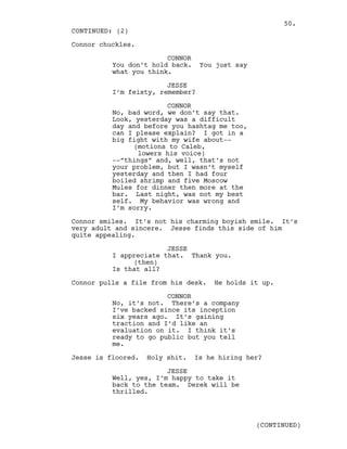 Connor chuckles.
CONNOR
You don’t hold back. You just say
what you think.
JESSE
I’m feisty, remember?
CONNOR
No, bad word, we don’t say that.
Look, yesterday was a difficult
day and before you hashtag me too,
can I please explain? I got in a
big fight with my wife about--
(motions to Caleb,
lowers his voice)
--”things” and, well, that’s not
your problem, but I wasn’t myself
yesterday and then I had four
boiled shrimp and five Moscow
Mules for dinner then more at the
bar. Last night, was not my best
self. My behavior was wrong and
I’m sorry.
Connor smiles. It’s not his charming boyish smile. It’s
very adult and sincere. Jesse finds this side of him
quite appealing.
JESSE
I appreciate that. Thank you.
(then)
Is that all?
Connor pulls a file from his desk. He holds it up.
CONNOR
No, it’s not. There’s a company
I’ve backed since its inception
six years ago. It’s gaining
traction and I’d like an
evaluation on it. I think it’s
ready to go public but you tell
me.
Jesse is floored. Holy shit. Is he hiring her?
JESSE
Well, yes, I’m happy to take it
back to the team. Derek will be
thrilled.
CONTINUED: (2)
(CONTINUED)
50.
 