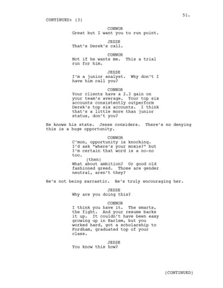 CONNOR
Great but I want you to run point.
JESSE
That’s Derek’s call.
CONNOR
Not if he wants me. This a trial
run for him.
JESSE
I’m a junior analyst. Why don’t I
have him call you?
CONNOR
Your clients have a 2.3 gain on
your team’s average. Your top six
accounts consistently outperform
Derek’s top six accounts. I think
that’s a little more than junior
status, don’t you?
He knows his stats. Jesse considers. There’s no denying
this is a huge opportunity.
CONNOR
C’mon, opportunity is knocking.
I’d ask “where’s your moxie?” but
I’m certain that word is a no-no
too.
(then)
What about ambition? Or good old
fashioned greed. Those are gender
neutral, aren’t they?
He’s not being sarcastic. He’s truly encouraging her.
JESSE
Why are you doing this?
CONNOR
I think you have it. The smarts,
the fight. And your resume backs
it up. It couldn’t have been easy
growing up in Harlem, but you
worked hard, got a scholarship to
Fordham, graduated top of your
class.
JESSE
You know this how?
CONTINUED: (3)
(CONTINUED)
51.
 