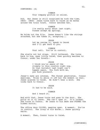 CONNOR
Your company profile is online.
Duh. But Jesse is still surprised he took the time.
CHOO! CHOO! Jesse turns back to Caleb as he moves
around the train track. Connor watches her.
CONNOR
I’m really sorry about last night.
Please accept my apology.
He holds out the file. Jesse doesn’t like the strings
attached, but she takes it, accepting...
JESSE
Let me review it, speak to Derek
and I’ll get back to you.
CONNOR
Your call. You’re in control.
She starts out but stops. Still bothered. She turns
back to him, eyes little Caleb, then quickly marches to
Connor, under her breath--
JESSE
I think you’re aware of the
climate in this country right now.
So that bullshit last night can’t
happen again. You fuck with me,
you fuck yourself.
Jesse’s eyes are intense. The threat penetrates. Connor
swallows. Tries to smile it off but the moment is real.
Jesse glances to Caleb. He didn’t hear a word. She
looks back to Connor.
JESSE
It had to be said.
CONNOR
And I heard it.
And with that, Jesse turns and goes to the door. She
pulls on it to leave. She can’t open it. It’s locked.
She turns to Connor. He leans to his desk and PUSHES the
hidden button.
The office door CLICKS, swaying open. A moment. You’re
in control. The irony of his words... Jesse quickly
exits.
A moment. Then, Connor turns to Caleb.
CONTINUED: (4)
(CONTINUED)
52.
 