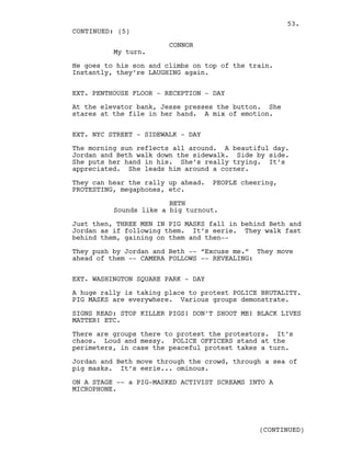 CONNOR
My turn.
He goes to his son and climbs on top of the train.
Instantly, they’re LAUGHING again.
EXT. PENTHOUSE FLOOR - RECEPTION - DAY
At the elevator bank, Jesse presses the button. She
stares at the file in her hand. A mix of emotion.
EXT. NYC STREET - SIDEWALK - DAY
The morning sun reflects all around. A beautiful day.
Jordan and Beth walk down the sidewalk. Side by side.
She puts her hand in his. She’s really trying. It’s
appreciated. She leads him around a corner.
They can hear the rally up ahead. PEOPLE cheering,
PROTESTING, megaphones, etc.
BETH
Sounds like a big turnout.
Just then, THREE MEN IN PIG MASKS fall in behind Beth and
Jordan as if following them. It’s eerie. They walk fast
behind them, gaining on them and then--
They push by Jordan and Beth -- “Excuse me.” They move
ahead of them -- CAMERA FOLLOWS -- REVEALING:
EXT. WASHINGTON SQUARE PARK - DAY
A huge rally is taking place to protest POLICE BRUTALITY.
PIG MASKS are everywhere. Various groups demonstrate.
SIGNS READ: STOP KILLER PIGS! DON’T SHOOT ME! BLACK LIVES
MATTER! ETC.
There are groups there to protest the protestors. It’s
chaos. Loud and messy. POLICE OFFICERS stand at the
perimeters, in case the peaceful protest takes a turn.
Jordan and Beth move through the crowd, through a sea of
pig masks. It’s eerie... ominous.
ON A STAGE -- a PIG-MASKED ACTIVIST SCREAMS INTO A
MICROPHONE.
CONTINUED: (5)
(CONTINUED)
53.
 