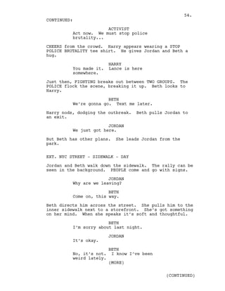 ACTIVIST
Act now. We must stop police
brutality...
CHEERS from the crowd. Harry appears wearing a STOP
POLICE BRUTALITY tee shirt. He gives Jordan and Beth a
hug.
HARRY
You made it. Lance is here
somewhere.
Just then, FIGHTING breaks out between TWO GROUPS. The
POLICE flock the scene, breaking it up. Beth looks to
Harry.
BETH
We’re gonna go. Text me later.
Harry nods, dodging the outbreak. Beth pulls Jordan to
an exit.
JORDAN
We just got here.
But Beth has other plans. She leads Jordan from the
park.
EXT. NYC STREET - SIDEWALK - DAY
Jordan and Beth walk down the sidewalk. The rally can be
seen in the background. PEOPLE come and go with signs.
JORDAN
Why are we leaving?
BETH
Come on, this way.
Beth directs him across the street. She pulls him to the
inner sidewalk next to a storefront. She’s got something
on her mind. When she speaks it’s soft and thoughtful.
BETH
I’m sorry about last night.
JORDAN
It’s okay.
BETH
No, it’s not. I know I’ve been
weird lately.
CONTINUED:
(MORE)
(CONTINUED)
54.
 