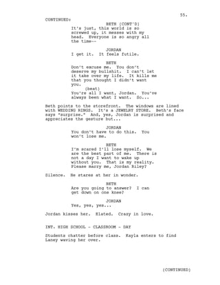 It’s just, this world is so
screwed up, it messes with my
head. Everyone is so angry all
the time--
JORDAN
I get it. It feels futile.
BETH
Don’t excuse me. You don’t
deserve my bullshit. I can’t let
it take over my life. It kills me
that you thought I didn’t want
you.
(beat)
You’re all I want, Jordan. You’ve
always been what I want. So...
Beth points to the storefront. The windows are lined
with WEDDING RINGS. It’s a JEWELRY STORE. Beth’s face
says “surprise.” And, yes, Jordan is surprised and
appreciates the gesture but...
JORDAN
You don’t have to do this. You
won’t lose me.
BETH
I’m scared I’ll lose myself. We
are the best part of me. There is
not a day I want to wake up
without you. That is my reality.
Please marry me, Jordan Riley?
Silence. He stares at her in wonder.
BETH
Are you going to answer? I can
get down on one knee?
JORDAN
Yes, yes, yes...
Jordan kisses her. Elated. Crazy in love.
INT. HIGH SCHOOL - CLASSROOM - DAY
Students chatter before class. Kayla enters to find
Laney waving her over.
CONTINUED:
BETH (CONT'D)
(CONTINUED)
55.
 