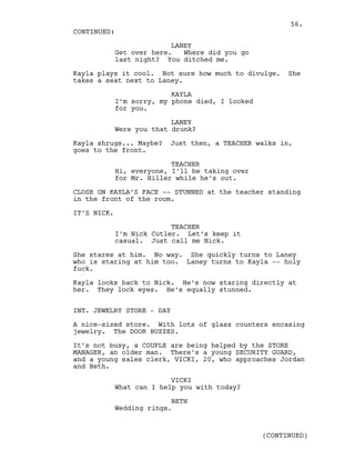 LANEY
Get over here. Where did you go
last night? You ditched me.
Kayla plays it cool. Not sure how much to divulge. She
takes a seat next to Laney.
KAYLA
I’m sorry, my phone died, I looked
for you.
LANEY
Were you that drunk?
Kayla shrugs... Maybe? Just then, a TEACHER walks in,
goes to the front.
TEACHER
Hi, everyone, I’ll be taking over
for Mr. Hiller while he’s out.
CLOSE ON KAYLA’S FACE -- STUNNED at the teacher standing
in the front of the room.
IT’S NICK.
TEACHER
I’m Nick Cutler. Let’s keep it
casual. Just call me Nick.
She stares at him. No way. She quickly turns to Laney
who is staring at him too. Laney turns to Kayla -- holy
fuck.
Kayla looks back to Nick. He’s now staring directly at
her. They lock eyes. He’s equally stunned.
INT. JEWELRY STORE - DAY
A nice-sized store. With lots of glass counters encasing
jewelry. The DOOR BUZZES.
It’s not busy, a COUPLE are being helped by the STORE
MANAGER, an older man. There’s a young SECURITY GUARD,
and a young sales clerk, VICKI, 20, who approaches Jordan
and Beth.
VICKI
What can I help you with today?
BETH
Wedding rings.
CONTINUED:
(CONTINUED)
56.
 