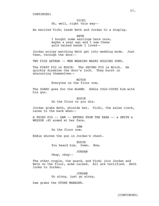 VICKI
Oh, well, right this way--
An excited Vicki leads Beth and Jordan to a display.
BETH
I bought some earrings here once,
maybe a year ago and I saw these
gold twined bands I loved--
Jordan enjoys watching Beth get into wedding mode. Just
then, through the door--
TWO PIGS APPEAR -- MEN WEARING MASKS HOLDING GUNS.
The FIRST PIG is EDDIE. The SECOND PIG is Mitch. He
quickly disables the door’s lock. They burst in
announcing themselves--
MITCH
Everyone on the floor now.
The GUARD goes for the ALARM. Eddie COLD-COCKS him with
his gun.
EDDIE
On the floor or you die.
Jordan grabs Beth, shields her. Vicki, the sales clerk,
races to the back when--
A THIRD PIG -- SAM -- ENTERS FROM THE REAR -- a SMITH &
WESSON .45 aimed at her face.
SAM
On the floor now.
Eddie shoves the gun in Jordan’s chest.
EDDIE
You heard him. Down. Now.
JORDAN
Okay, okay--
The other couple, the guard, and Vicki join Jordan and
Beth on the floor, arms raised. All are terrified. Beth
looks to Jordan.
JORDAN
Go along, just go along.
Sam grabs the STORE MANAGER.
CONTINUED:
(CONTINUED)
57.
 