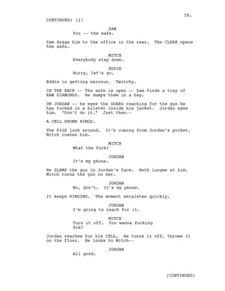 SAM
You -- the safe.
Sam drags him to the office in the rear. The CLERK opens
the safe.
MITCH
Everybody stay down.
EDDIE
Hurry, let’s go.
Eddie is getting nervous. Twitchy.
IN THE BACK -- The safe is open -- Sam finds a tray of
RAW DIAMONDS. He dumps them in a bag.
ON JORDAN -- he eyes the GUARD reaching for the gun he
has tucked in a holster inside his jacket. Jordan eyes
him. “Don’t do it.” Just then--
A CELL PHONE RINGS.
The PIGS look around. It’s coming from Jordan’s pocket.
Mitch rushes him.
MITCH
What the fuck?
JORDAN
It’s my phone.
He SLAMS the gun in Jordan’s face. Beth lunges at him.
Mitch turns the gun on her.
JORDAN
No, don’t. It’s my phone.
It keeps RINGING. The moment escalates quickly.
JORDAN
I’m going to reach for it.
MITCH
Turn it off. You wanna fucking
die?
Jordan reaches for his CELL. He turns it off, throws it
on the floor. He looks to Mitch--
JORDAN
All good.
CONTINUED: (2)
(CONTINUED)
58.
 