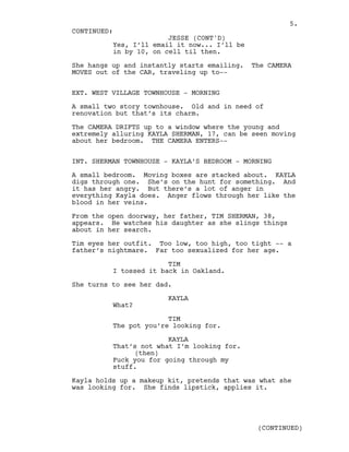 Yes, I’ll email it now... I’ll be
in by 10, on cell til then.
She hangs up and instantly starts emailing. The CAMERA
MOVES out of the CAR, traveling up to--
EXT. WEST VILLAGE TOWNHOUSE - MORNING
A small two story townhouse. Old and in need of
renovation but that’s its charm.
The CAMERA DRIFTS up to a window where the young and
extremely alluring KAYLA SHERMAN, 17, can be seen moving
about her bedroom. THE CAMERA ENTERS--
INT. SHERMAN TOWNHOUSE - KAYLA’S BEDROOM - MORNING
A small bedroom. Moving boxes are stacked about. KAYLA
digs through one. She’s on the hunt for something. And
it has her angry. But there’s a lot of anger in
everything Kayla does. Anger flows through her like the
blood in her veins.
From the open doorway, her father, TIM SHERMAN, 38,
appears. He watches his daughter as she slings things
about in her search.
Tim eyes her outfit. Too low, too high, too tight -- a
father’s nightmare. Far too sexualized for her age.
TIM
I tossed it back in Oakland.
She turns to see her dad.
KAYLA
What?
TIM
The pot you’re looking for.
KAYLA
That’s not what I’m looking for.
(then)
Fuck you for going through my
stuff.
Kayla holds up a makeup kit, pretends that was what she
was looking for. She finds lipstick, applies it.
CONTINUED:
JESSE (CONT'D)
(CONTINUED)
5.
 