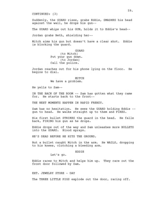 Suddenly, the GUARD rises, grabs Eddie, SMASHES his head
against the wall, he drops his gun--
The GUARD whips out his GUN, holds it to Eddie’s head--
Jordan grabs Beth, shielding her--
Mitch aims his gun but doesn’t have a clear shot. Eddie
is blocking the guard.
GUARD
(to Mitch)
Put your gun down.
(to Jordan)
Call the police.
Jordan reaches out for his phone lying on the floor. He
begins to dial.
MITCH
We have a problem.
He yells to Sam--
IN THE BACK OF THE ROOM -- Sam has gotten what they came
for. He starts back to the front--
THE NEXT MOMENTS HAPPEN IN RAPID FRENZY.
Sam has no hesitation. He sees the GUARD holding Eddie --
gun to head. He walks straight up to them and FIRES.
His first bullet STRIKES the guard in the head. He falls
back, FIRING his gun as he drops.
Eddie drops out of the way and Sam unleashes more BULLETS
into the GUARD. Blood sprays.
HE’S DEAD BEFORE HE HITS THE GROUND.
But a bullet caught Mitch in the arm. He WAILS, dropping
to his knees, clutching a bleeding arm.
EDDIE
Let’s go.
Eddie races to Mitch and helps him up. They race out the
front door followed by Sam.
EXT. JEWELRY STORE - DAY
The THREE LITTLE PIGS explode out the door, racing off.
CONTINUED: (3)
59.
 