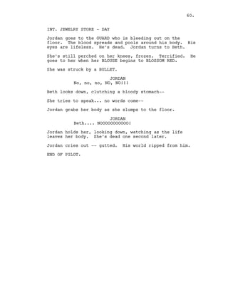 INT. JEWELRY STORE - DAY
Jordan goes to the GUARD who is bleeding out on the
floor. The blood spreads and pools around his body. His
eyes are lifeless. He’s dead. Jordan turns to Beth.
She’s still perched on her knees, frozen. Terrified. He
goes to her when her BLOUSE begins to BLOSSOM RED.
She was struck by a BULLET.
JORDAN
No, no, no, NO, NO!!!
Beth looks down, clutching a bloody stomach--
She tries to speak... no words come--
Jordan grabs her body as she slumps to the floor.
JORDAN
Beth.... NOOOOOOOOOOO!
Jordan holds her, looking down, watching as the life
leaves her body. She’s dead one second later.
Jordan cries out -- gutted. His world ripped from him.
END OF PILOT.
60.
 