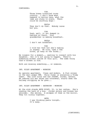 TIM
Those boxes travelled cross
country. I don’t know what
happens in moving vans, what the
laws are state to state. There
could be sniffing dogs--
KAYLA
They don’t do that. Nobody cares
but you.
TIM
Yeah, well, it got dumped in
Oakland so there. Your
grandmother is making breakfast.
KAYLA
I don’t eat breakfast.
TIM
I told her that but she’s making
it anyway. Be nice, take a few
bites, go easy on the fucks...
He lingers for a moment... wanting to connect with his
daughter. But it’s not going to happen. There’s
something broken inside of this girl. The same thing
that’s broken in him.
Both are missing something... or someone.
INT. RILEY APARTMENT - MORNING
An upscale apartment. Clean and modern. A flat screen
on the wall pumps CNN. Chris Cuomo is analyzing a Trump
tweet. The lock turns and the JOGGER, Jordan, enters.
He removes his wet shoes and outerwear, starts down the
hallway stripping as he goes...
INT. RILEY APARTMENT - BATHROOM - MORNING
At the sink stands BETH RILEY, 32, in her undies. She’s
reading the back of a box. Jordan enters and kisses her
shoulder. She smiles. A glimpse of them in the mirror.
They fit nicely together.
BETH
I was thinking pasta tonight.
It’s easy.
CONTINUED:
(CONTINUED)
6.
 