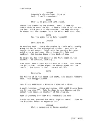 JORDAN
Someone’s gluten-free. Rita or
Mark, I can’t remember--
BETH
They’ll be punished with salad.
Jordan has turned on the shower. Lets it warm up.
That’s when he sees the box in Beth’s hand is an EPT KIT.
The test stick rests on the counter. He says nothing.
He steps into the shower, lets the water wash over him.
BETH
Are you going to be late tonight?
JORDAN
Shouldn’t be.
He watches Beth. She’s the engine in their relationship.
Where Jordan is the soft-spoken thinker, Beth can be
impulsive and vocal. Quick with her opinion but also
quick with an apology. She’s incredibly fair and
evolved. And Jordan loves every inch of her.
He soaps up, his eyes glued to the test stick on the
counter. He watches, waiting...
Just then, Beth’s cell BUZZES with an alarm. She checks
the EPT stick. Jordan wipes the steamy glass for the
result. She turns to him. Instant relief.
BETH
Negative.
She tosses it in the trash and exits, not seeing Jordan’s
face. The disappointment...
INT. RILEY APARTMENT - KITCHEN - MORNING - LATER
A small kitchen. Sleek and shiny. CNN still blasts from
the living room TV. Kate Bolduan is now discussing the
latest test missiles courtesy of Kim Jong-un.
Beth is packing her work bag, watching the news--
Jordan enters, dressed for work, hipster casual. Goes to
the kitchen, makes an espresso pod.
JORDAN
What’s happening in Trump America?
CONTINUED:
(CONTINUED)
7.
 
